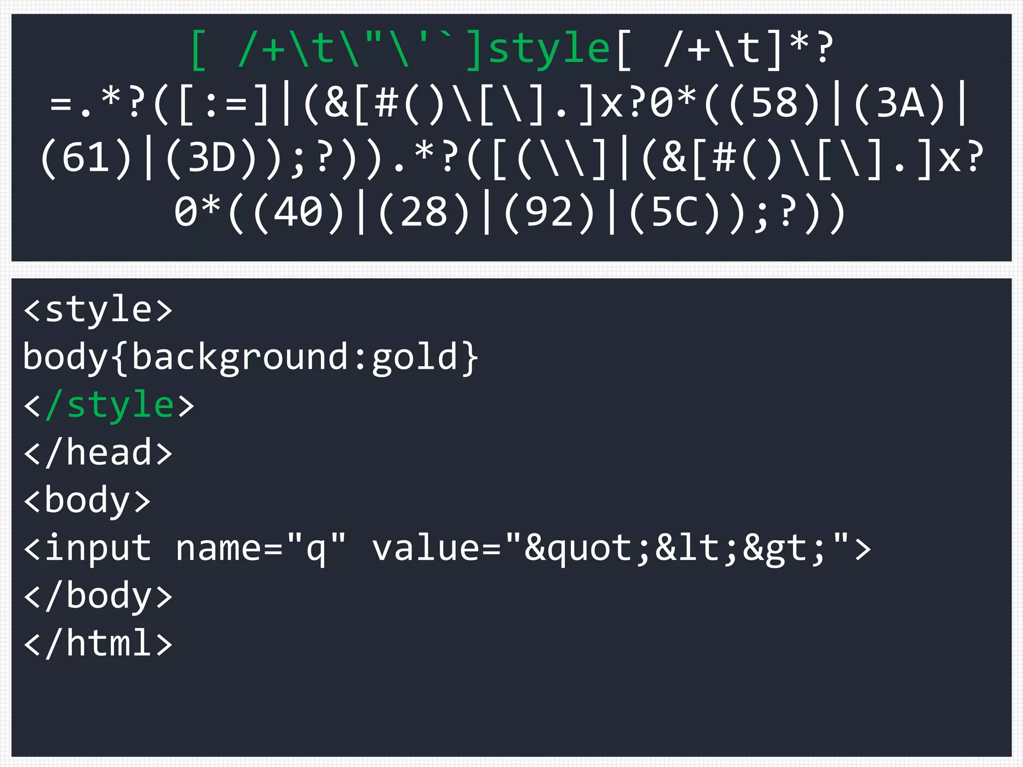 <style>
body{background:gold}
</style>
</head>
<body>
<input name="q" value="&quot;&lt;&gt;">
</body>
</html>
[ /+t"'`]style[ /+t]*?
=.*?([:=]|(&[#()[].]x?0*((58)|(3A)|
(61)|(3D));?)).*?([(]|(&[#()[].]x?
0*((40)|(28)|(92)|(5C));?))
 