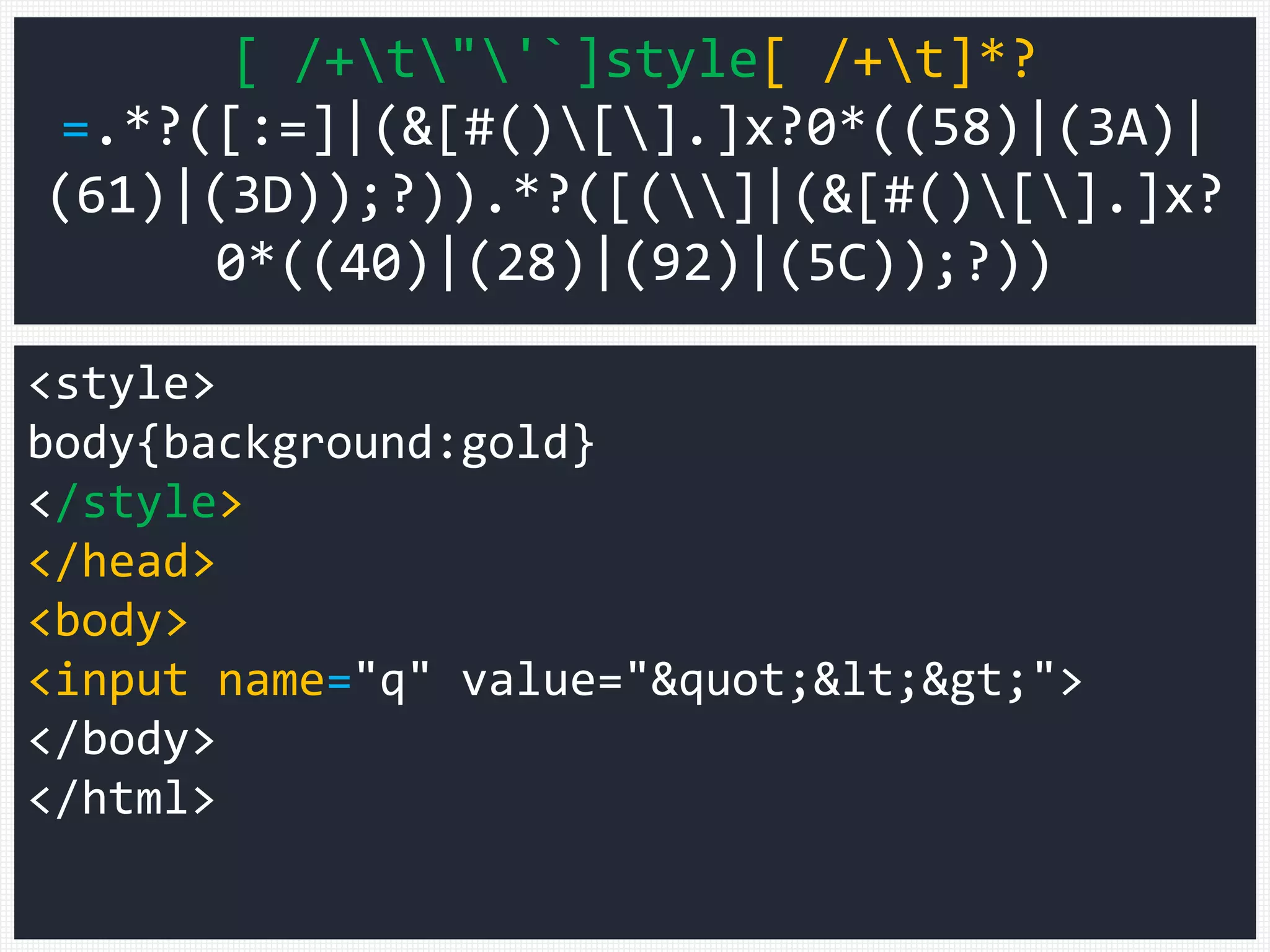 <style>
body{background:gold}
</style>
</head>
<body>
<input name="q" value="&quot;&lt;&gt;">
</body>
</html>
[ /+t"'`]style[ /+t]*?
=.*?([:=]|(&[#()[].]x?0*((58)|(3A)|
(61)|(3D));?)).*?([(]|(&[#()[].]x?
0*((40)|(28)|(92)|(5C));?))
 