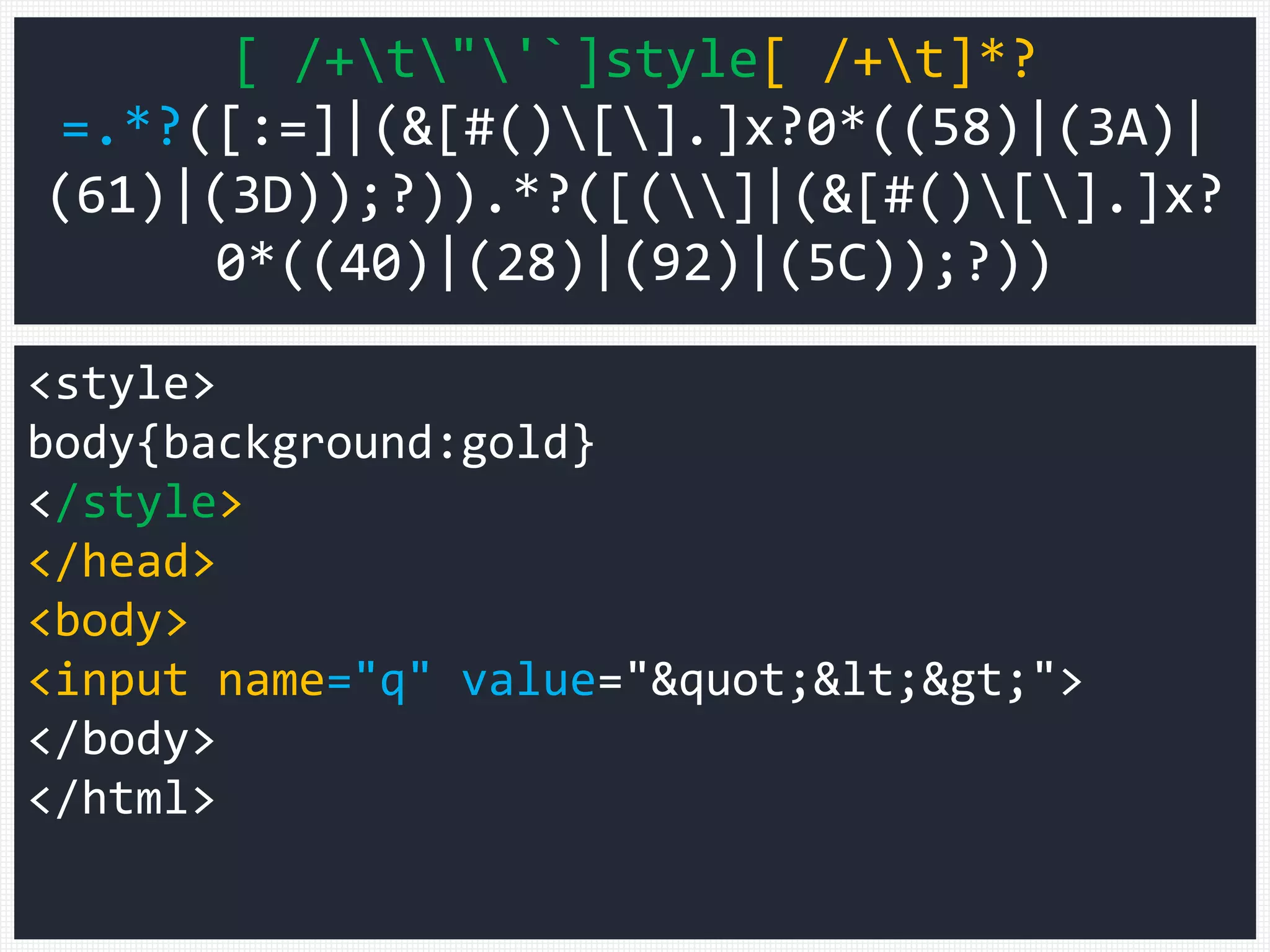 <style>
body{background:gold}
</style>
</head>
<body>
<input name="q" value="&quot;&lt;&gt;">
</body>
</html>
[ /+t"'`]style[ /+t]*?
=.*?([:=]|(&[#()[].]x?0*((58)|(3A)|
(61)|(3D));?)).*?([(]|(&[#()[].]x?
0*((40)|(28)|(92)|(5C));?))
 