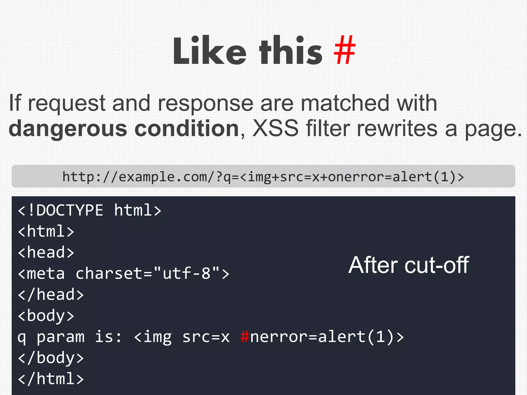 Like this #
http://example.com/?q=<img+src=x+onerror=alert(1)>
<!DOCTYPE html>
<html>
<head>
<meta charset="utf-8">
</head>
<body>
q param is: <img src=x #nerror=alert(1)>
</body>
</html>
If request and response are matched with
dangerous condition, XSS filter rewrites a page.
After cut-off
 
