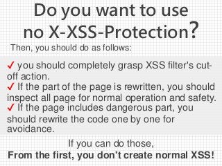 Do you want to use
no X-XSS-Protection?
Then, you should do as follows:
If you can do those,
From the first, you don't create normal XSS!
✔ you should completely grasp XSS filter's cut-
off action.
✔ If the part of the page is rewritten, you should
inspect all page for normal operation and safety.
✔ If the page includes dangerous part, you
should rewrite the code one by one for
avoidance.
 