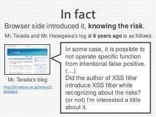 In fact
In some case, it is possible to
not operate specific function
from intentional false positive.
(…)
Did the author of XSS filter
introduce XSS filter while
recognizing about the risks?
(or not) I’m interested a little
about it.
Mr. Terada's blog
http://d.hatena.ne.jp/teracc/2
0090622
Browser side introduced it, knowing the risk.
Mr. Terada and Mr. Hasegawa's log at 6 years ago is as follows:
 