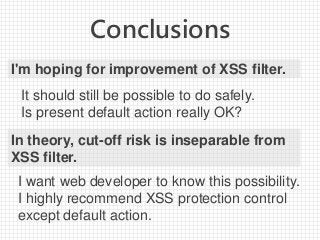 Conclusions
I'm hoping for improvement of XSS filter.
It should still be possible to do safely.
Is present default action really OK?
In theory, cut-off risk is inseparable from
XSS filter.
I want web developer to know this possibility.
I highly recommend XSS protection control
except default action.
 