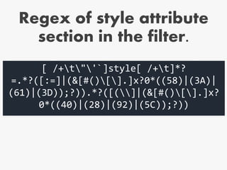 Regex of style attribute
section in the filter.
[ /+t"'`]style[ /+t]*?
=.*?([:=]|(&[#()[].]x?0*((58)|(3A)|
(61)|(3D));?)).*?([(]|(&[#()[].]x?
0*((40)|(28)|(92)|(5C));?))
 