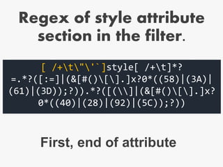 [ /+t"'`]style[ /+t]*?
=.*?([:=]|(&[#()[].]x?0*((58)|(3A)|
(61)|(3D));?)).*?([(]|(&[#()[].]x?
0*((40)|(28)|(92)|(5C));?))
First, end of attribute
Regex of style attribute
section in the filter.
 
