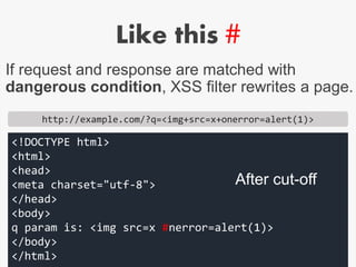 Like this #
http://example.com/?q=<img+src=x+onerror=alert(1)>
<!DOCTYPE html>
<html>
<head>
<meta charset="utf-8">
</head>
<body>
q param is: <img src=x #nerror=alert(1)>
</body>
</html>
If request and response are matched with
dangerous condition, XSS filter rewrites a page.
After cut-off
 