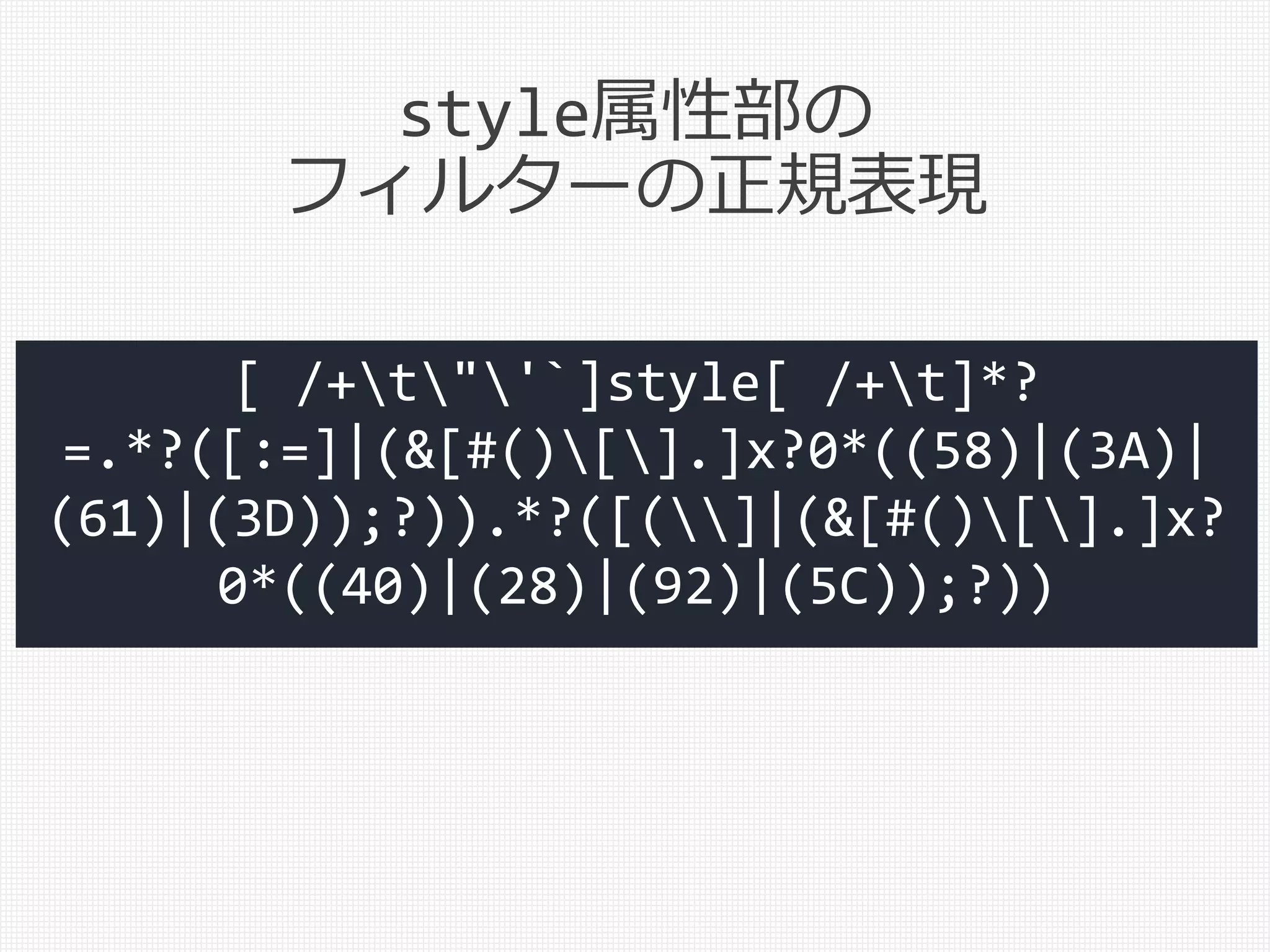 style属性部の
フィルターの正規表現
[ /+t"'`]style[ /+t]*?
=.*?([:=]|(&[#()[].]x?0*((58)|(3A)|
(61)|(3D));?)).*?([(]|(&[#()[].]x?
0*((40)|(28)|(92)|(5C));?))
 