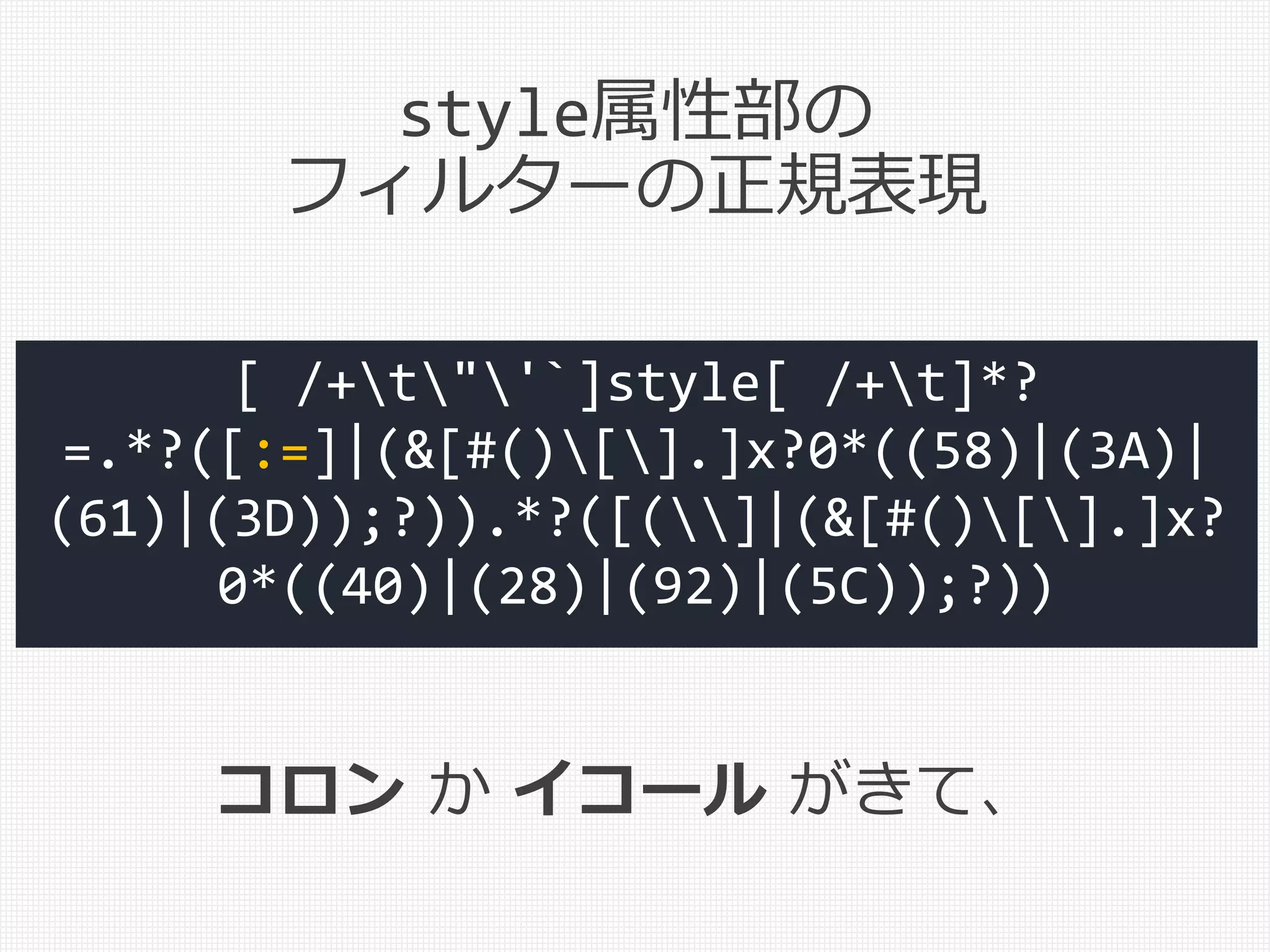 [ /+t"'`]style[ /+t]*?
=.*?([:=]|(&[#()[].]x?0*((58)|(3A)|
(61)|(3D));?)).*?([(]|(&[#()[].]x?
0*((40)|(28)|(92)|(5C));?))
コロン か イコール がきて、
style属性部の
フィルターの正規表現
 