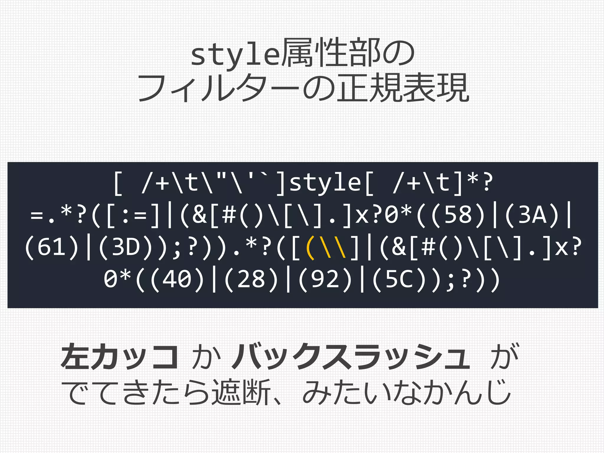 [ /+t"'`]style[ /+t]*?
=.*?([:=]|(&[#()[].]x?0*((58)|(3A)|
(61)|(3D));?)).*?([(]|(&[#()[].]x?
0*((40)|(28)|(92)|(5C));?))
左カッコ か バックスラッシュ が
でてきたら遮断、みたいなかんじ
style属性部の
フィルターの正規表現
 