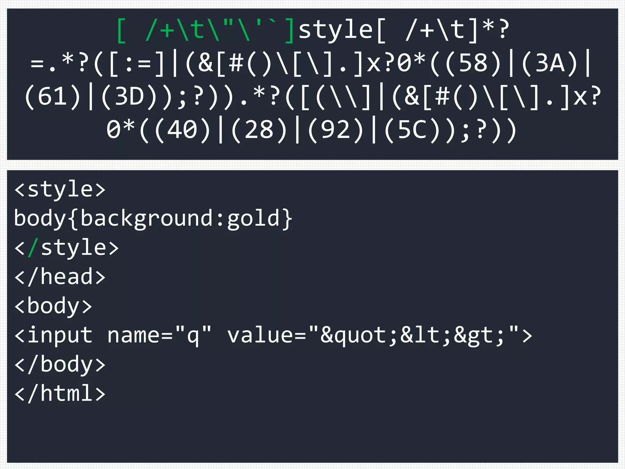 <style>
body{background:gold}
</style>
</head>
<body>
<input name="q" value=""<>">
</body>
</html>
[ /+t"'`]style[ /+t]*?
=.*?([:=]|(&[#()[].]x?0*((58)|(3A)|
(61)|(3D));?)).*?([(]|(&[#()[].]x?
0*((40)|(28)|(92)|(5C));?))
 