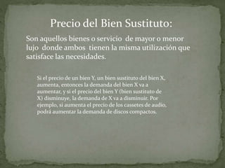 Son aquellos bienes o servicio de mayor o menor
lujo donde ambos tienen la misma utilización que
satisface las necesidades.
Precio del Bien Sustituto:
Si el precio de un bien Y, un bien sustituto del bien X,
aumenta, entonces la demanda del bien X va a
aumentar, y si el precio del bien Y (bien sustituto de
X) disminuye, la demanda de X va a disminuir. Por
ejemplo, si aumenta el precio de los cassetes de audio,
podrá aumentar la demanda de discos compactos.
 