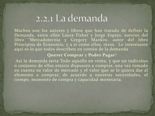Muchos son los autores y libros que han tratado de definir la
Demanda, entre ellos Laura Fisher y Jorge Espejo, autores del
libro "Mercadotecnia y Gregory Mankiw, autor del libro
Principios de Economía, y a si como ellos, otros. Lo interesante
aquí es lo que todos describen en común de la demanda
Querer Comprar y Poder Pagar!
Así la demanda sería Todo aquello en venta, y que un individuo
o conjunto de ellos estaría dispuesto a comprar, una vez tomado
en cuenta su valor de mercado y el valor que se le quiera dar al
elemento a comprar, de acuerdo a nuestras necesidades, el
tiempo, momento de compra y capacidad monetaria.
 