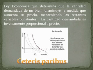 Ley Económica que determina que la cantidad
demandada de un bien disminuye a medida que
aumenta su precio, manteniendo las restantes
variables constantes. La cantidad demandada es
inversamente proporcional a precio.
 