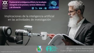 Implicaciones de la inteligencia artificial
en las actividades de investigación
Imágenes adicionales de Pexels.com
Dr. Juan D. Machin Mastromatteo
Ciudad de México, 20 de octubre de 2023
 