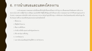 6. การนาเสนอและแสดงโครงงาน
การนาเสนอและการแสดงผลงานเป็นขั้นตอนที่สาคัญอีกขั้นตอนหนึ่งของการทาโครงงาน เพื่อแสดงออกถึงผลิตผลความคิด ความ
พยายามในการทางานที่ผู้ทาโครงงานได้ทุ่มเท และเป็นวิธีทาให้ผู้อื่นได้รับรู้และเข้าใจถึงผลงานนั้น การเสนอผลงานอาจทาได้ในหลายรูปแบบต่างๆ
กัน เช่น การแสดงผลงานโดยไม่มีการอธิบายประกอบการรายงานด้วยคาพูดในที่ประชุม การจัดนิทรรศการโดยโปสเตอร์และอธิบายด้วยคาพูด เป็น
ต้น โดยผลงานที่นามาเสนอหรือจัดแสดงควรประกอบด้วยสิ่งต่อไปนี้
1. ชื่อโครงงาน
2. ชื่อผู้จัดทาโครงงาน
3. ชื่ออาจารย์ที่ปรึกษา
4. คาอธิบายถึงที่มาและความสาคัญของโครงงาน
5. วิธีการดาเนินการที่สาคัญ
6. การสาธิตผลงาน
7. ผลการสังเกตและข้อสรุปสาคัญที่ได้จากการทาโครงงาน
 