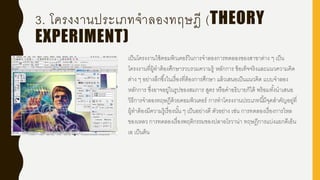 3. โครงงานประเภทจาลองทฤษฎี (THEORY
EXPERIMENT)
เป็นโครงงานใช้คอมพิวเตอร์ในการจาลองการทดลองของสาขาต่าง ๆ เป็น
โครงงานที่ผู้ทาต้องศึกษารวบรวมความรู้ หลักการ ข้อเท็จจริงและแนวความคิด
ต่าง ๆ อย่างลึกซึ้งในเรื่องที่ต้องการศึกษา แล้วเสนอเป็นแนวคิด แบบจาลอง
หลักการ ซึ่งอาจอยู่ในรูปของสมการ สูตร หรือคาอธิบายก็ได้ พร้อมทั้งนาเสนอ
วิธีการจาลองทฤษฎีด้วยคอมพิวเตอร์ การทาโครงงานประเภทนี้มีจุดสาคัญอยู่ที่
ผู้ทาต้องมีความรู้เรื่องนั้น ๆ เป็นอย่างดี ตัวอย่าง เช่น การทดลองเรื่องการไหล
ของเหลว การทดลองเรื่องพฤติกรรมของปลาอโรวาน่า ทฤษฎีการแบ่งแยกดีเอ็น
เอ เป็นต้น
 