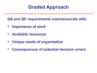 Graded Approach
QA and QC requirements commensurate with:
• Importance of work
• Available resources
• Unique needs of organization
• Consequences of potential decision errors
 