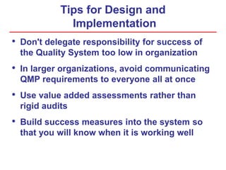 Tips for Design and
Implementation
• Don't delegate responsibility for success of
the Quality System too low in organization
• In larger organizations, avoid communicating
QMP requirements to everyone all at once
• Use value added assessments rather than
rigid audits
• Build success measures into the system so
that you will know when it is working well
 