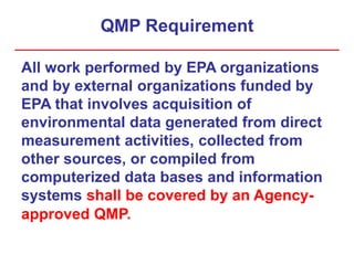 QMP Requirement
All work performed by EPA organizations
and by external organizations funded by
EPA that involves acquisition of
environmental data generated from direct
measurement activities, collected from
other sources, or compiled from
computerized data bases and information
systems shall be covered by an Agency-
approved QMP.
 