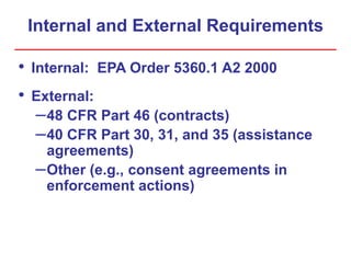 Internal and External Requirements
• Internal: EPA Order 5360.1 A2 2000
• External:
–48 CFR Part 46 (contracts)
–40 CFR Part 30, 31, and 35 (assistance
agreements)
–Other (e.g., consent agreements in
enforcement actions)
 