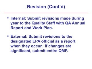 Revision (Cont’d)
• Internal: Submit revisions made during
year to the Quality Staff with QA Annual
Report and Work Plan.
• External: Submit revisions to the
designated EPA official as a report
when they occur. If changes are
significant, submit entire QMP.
 