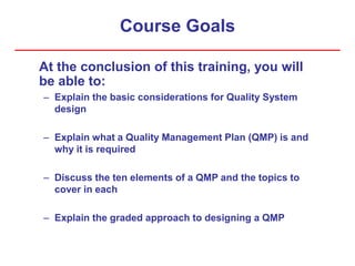 Course Goals
At the conclusion of this training, you will
be able to:
– Explain the basic considerations for Quality System
design
– Explain what a Quality Management Plan (QMP) is and
why it is required
– Discuss the ten elements of a QMP and the topics to
cover in each
– Explain the graded approach to designing a QMP
 