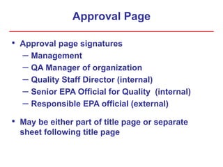 Approval Page
• Approval page signatures
– Management
– QA Manager of organization
– Quality Staff Director (internal)
– Senior EPA Official for Quality (internal)
– Responsible EPA official (external)
• May be either part of title page or separate
sheet following title page
 