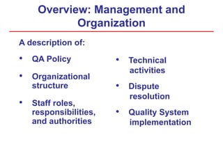 Overview: Management and
Organization
A description of:
• QA Policy
• Organizational
structure
• Staff roles,
responsibilities,
and authorities
• Technical
activities
• Dispute
resolution
• Quality System
implementation
 