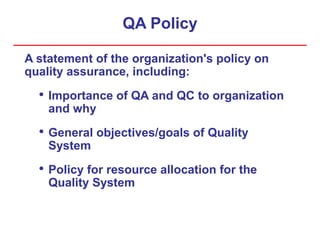 QA Policy
A statement of the organization's policy on
quality assurance, including:
• Importance of QA and QC to organization
and why
• General objectives/goals of Quality
System
• Policy for resource allocation for the
Quality System
 