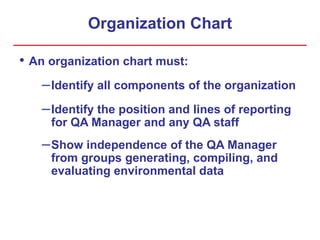 Organization Chart
• An organization chart must:
–Identify all components of the organization
–Identify the position and lines of reporting
for QA Manager and any QA staff
–Show independence of the QA Manager
from groups generating, compiling, and
evaluating environmental data
 