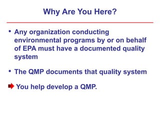 Why Are You Here?
• Any organization conducting
environmental programs by or on behalf
of EPA must have a documented quality
system
• The QMP documents that quality system
You help develop a QMP.
 