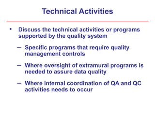 Technical Activities
• Discuss the technical activities or programs
supported by the quality system
– Specific programs that require quality
management controls
– Where oversight of extramural programs is
needed to assure data quality
– Where internal coordination of QA and QC
activities needs to occur
 
