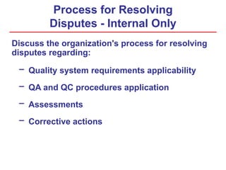 Process for Resolving
Disputes - Internal Only
Discuss the organization's process for resolving
disputes regarding:
− Quality system requirements applicability
− QA and QC procedures application
− Assessments
− Corrective actions
 
