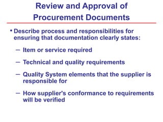Review and Approval of
Procurement Documents
• Describe process and responsibilities for
ensuring that documentation clearly states:
– Item or service required
– Technical and quality requirements
– Quality System elements that the supplier is
responsible for
– How supplier's conformance to requirements
will be verified
 