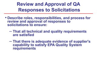 Review and Approval of QA
Responses to Solicitations
• Describe roles, responsibilities, and process for
review and approval of responses to
solicitations to ensure:
– That all technical and quality requirements
are satisfied
– That there is adequate evidence of supplier's
capability to satisfy EPA Quality System
requirements
 