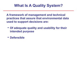 What Is A Quality System?
A framework of management and technical
practices that assure that environmental data
used to support decisions are:
• Of adequate quality and usability for their
intended purpose
• Defensible
 