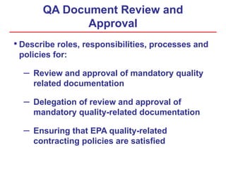 QA Document Review and
Approval
• Describe roles, responsibilities, processes and
policies for:
– Review and approval of mandatory quality
related documentation
– Delegation of review and approval of
mandatory quality-related documentation
– Ensuring that EPA quality-related
contracting policies are satisfied
 