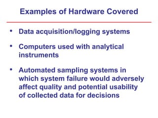 Examples of Hardware Covered
• Data acquisition/logging systems
• Computers used with analytical
instruments
• Automated sampling systems in
which system failure would adversely
affect quality and potential usability
of collected data for decisions
 