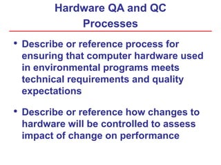 Hardware QA and QC
Processes
• Describe or reference process for
ensuring that computer hardware used
in environmental programs meets
technical requirements and quality
expectations
• Describe or reference how changes to
hardware will be controlled to assess
impact of change on performance
 