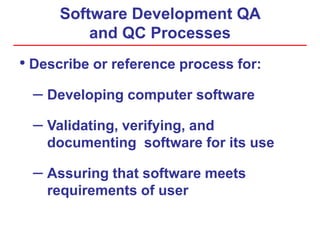 Software Development QA
and QC Processes
• Describe or reference process for:
– Developing computer software
– Validating, verifying, and
documenting software for its use
– Assuring that software meets
requirements of user
 