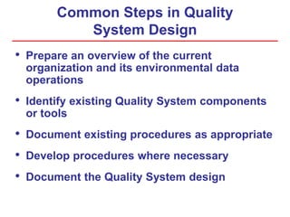 Common Steps in Quality
System Design
• Prepare an overview of the current
organization and its environmental data
operations
• Identify existing Quality System components
or tools
• Document existing procedures as appropriate
• Develop procedures where necessary
• Document the Quality System design
 