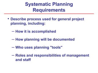 Systematic Planning
Requirements
• Describe process used for general project
planning, including:
– How it is accomplished
– How planning will be documented
– Who uses planning "tools"
– Roles and responsibilities of management
and staff
 