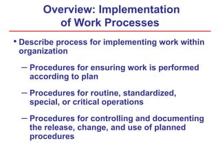 Overview: Implementation
of Work Processes
• Describe process for implementing work within
organization
– Procedures for ensuring work is performed
according to plan
– Procedures for routine, standardized,
special, or critical operations
– Procedures for controlling and documenting
the release, change, and use of planned
procedures
 