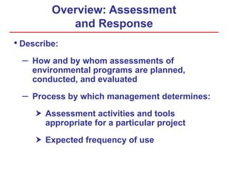 Overview: Assessment
and Response
• Describe:
– How and by whom assessments of
environmental programs are planned,
conducted, and evaluated
– Process by which management determines:
 Assessment activities and tools
appropriate for a particular project
 Expected frequency of use
 