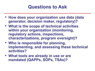 Questions to Ask
• How does your organization use data (data
generator, decision maker, regulatory)?
• What is the scope of technical activities
within your organization (monitoring,
regulatory actions, inspections,
characterizations, program oversight)?
• Who is responsible for planning,
implementing, and assessing these technical
activities?
• What tools are already in use or are
mandated (QAPPs, SOPs, TSAs)?
 