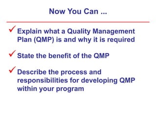 Now You Can ...
Explain what a Quality Management
Plan (QMP) is and why it is required
State the benefit of the QMP
Describe the process and
responsibilities for developing QMP
within your program
 