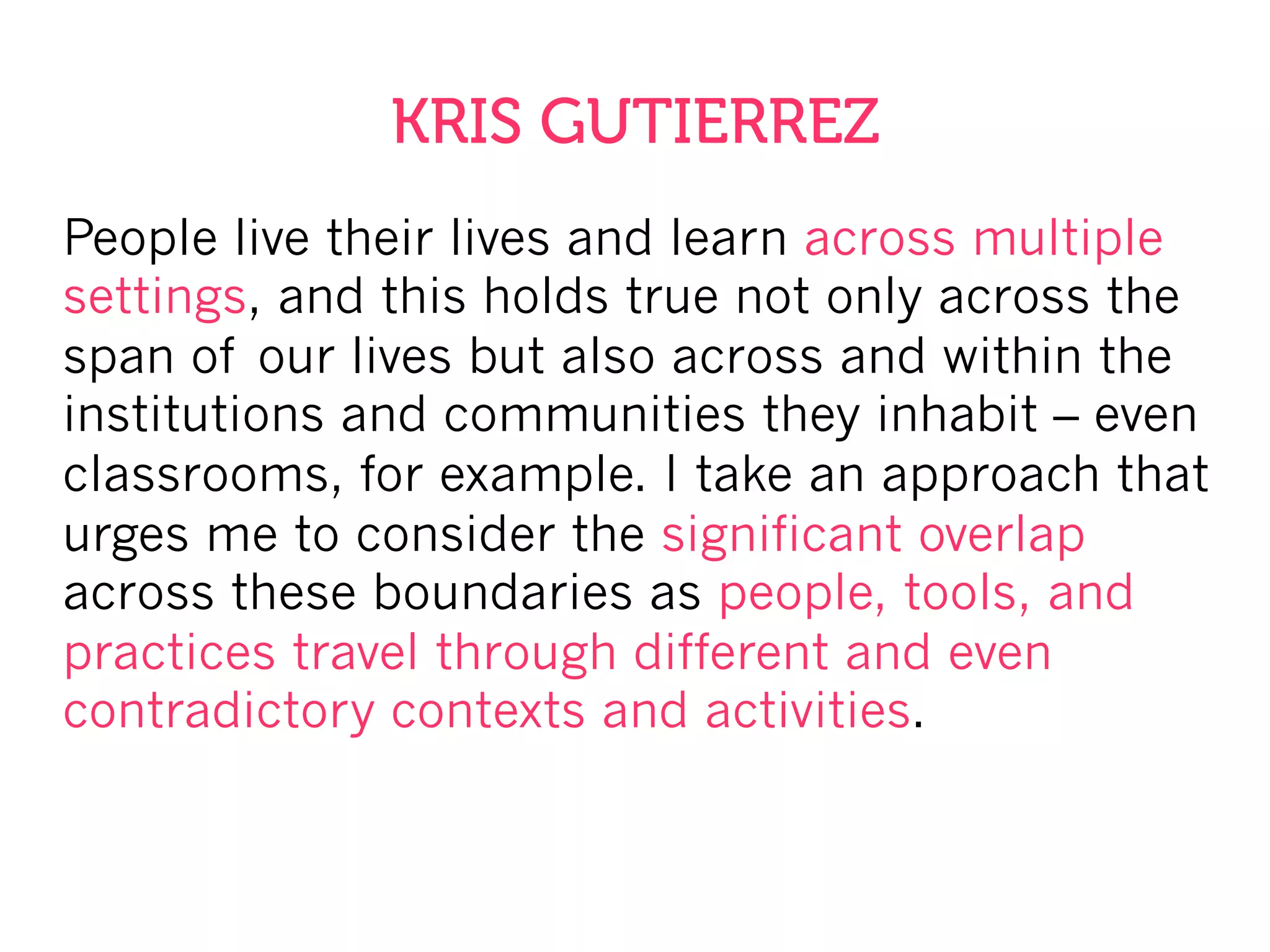 People live their lives and learn across multiple
settings, and this holds true not only across the
span of our lives but also across and within the
institutions and communities they inhabit – even
classrooms, for example. I take an approach that
urges me to consider the significant overlap
across these boundaries as people, tools, and
practices travel through different and even
contradictory contexts and activities.
KRIS GUTIERREZ
 