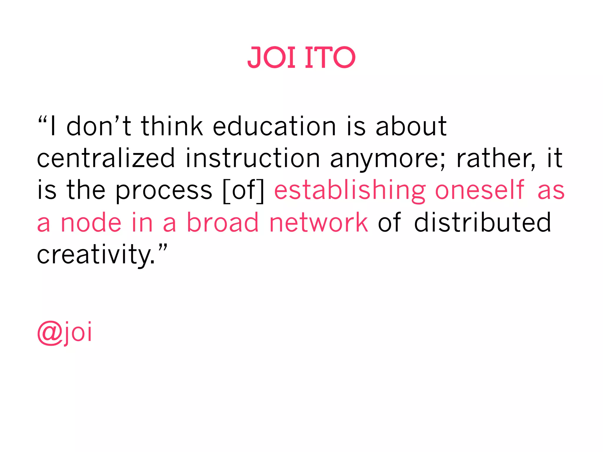JOI ITO
“I don’t think education is about
centralized instruction anymore; rather, it
is the process [of] establishing oneself as
a node in a broad network of distributed
creativity.”
@joi
 